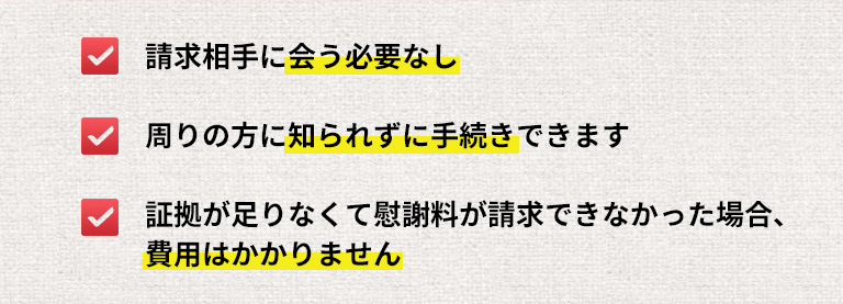 請求相手に会う必要なし / 周りの方に知られずに手続きできます / 証拠が足りなくて慰謝料が請求できなかった場合、費用はかかりません