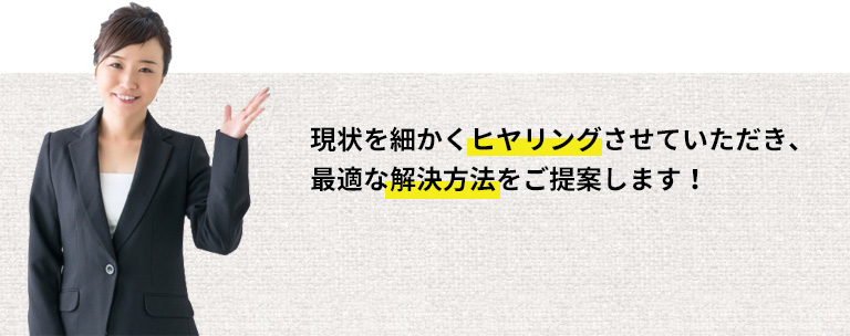 現状を細かくヒヤリングさせていただき、最適な解決方法をご提案します！